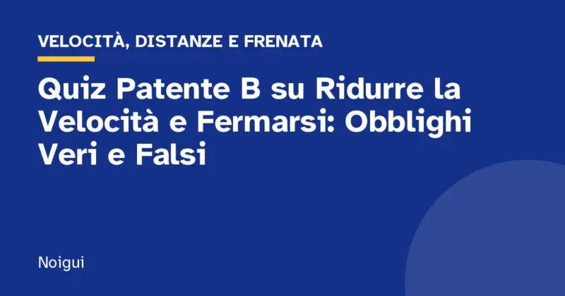 Quiz Patente B su Ridurre la Velocità e Fermarsi: Obblighi Veri e Falsi